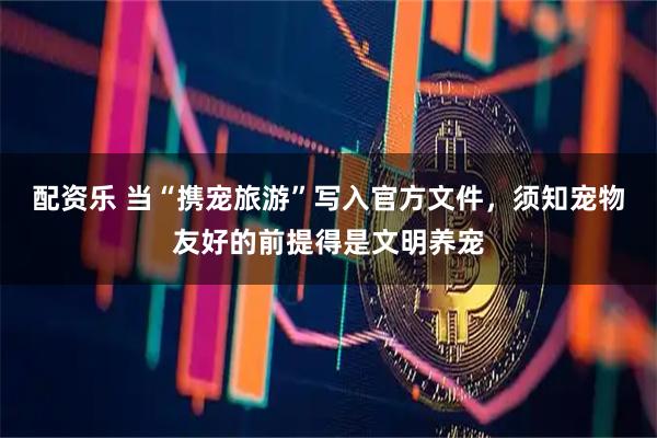 配资乐 当“携宠旅游”写入官方文件，须知宠物友好的前提得是文明养宠