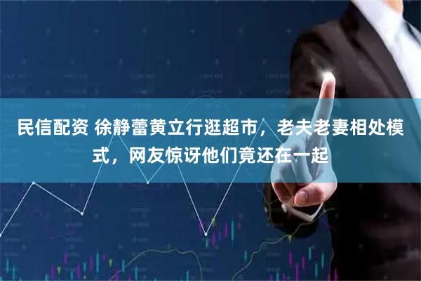 民信配资 徐静蕾黄立行逛超市，老夫老妻相处模式，网友惊讶他们竟还在一起