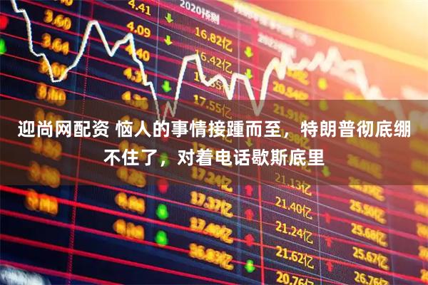迎尚网配资 恼人的事情接踵而至，特朗普彻底绷不住了，对着电话歇斯底里