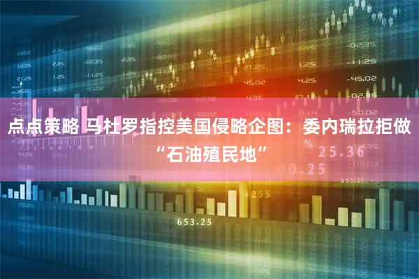 点点策略 马杜罗指控美国侵略企图：委内瑞拉拒做“石油殖民地”