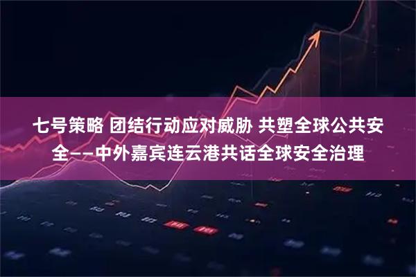 七号策略 团结行动应对威胁 共塑全球公共安全——中外嘉宾连云港共话全球安全治理