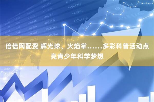 倍倍网配资 辉光球、火焰掌……多彩科普活动点亮青少年科学梦想
