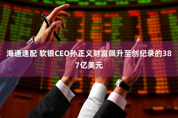 海通速配 软银CEO孙正义财富飙升至创纪录的387亿美元