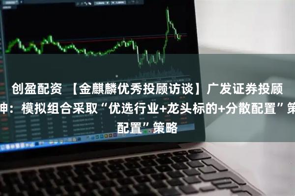 创盈配资 【金麒麟优秀投顾访谈】广发证券投顾张坤：模拟组合采取“优选行业+龙头标的+分散配置”策略
