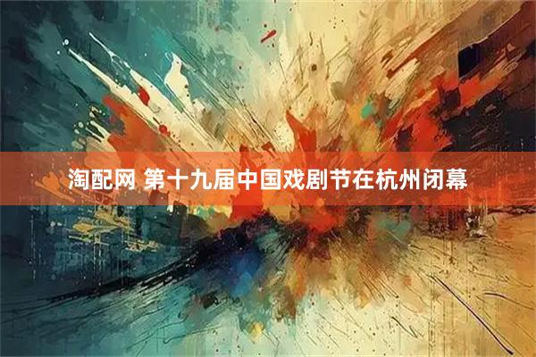 淘配网 第十九届中国戏剧节在杭州闭幕