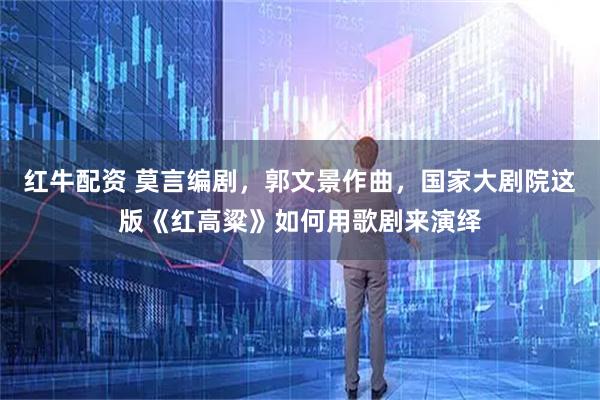 红牛配资 莫言编剧，郭文景作曲，国家大剧院这版《红高粱》如何用歌剧来演绎