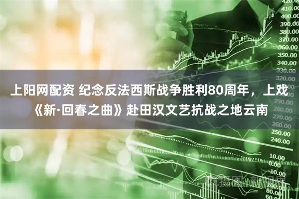 上阳网配资 纪念反法西斯战争胜利80周年，上戏《新·回春之曲》赴田汉文艺抗战之地云南