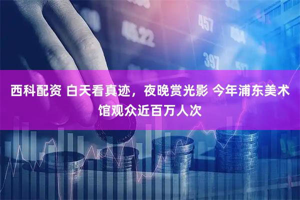 西科配资 白天看真迹，夜晚赏光影 今年浦东美术馆观众近百万人次