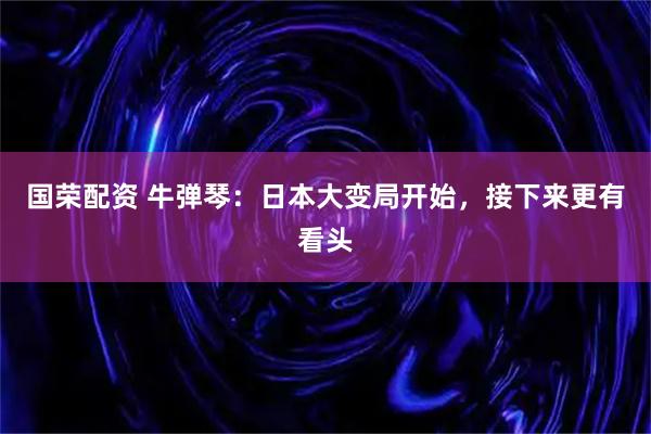 国荣配资 牛弹琴：日本大变局开始，接下来更有看头