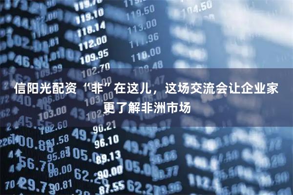 信阳光配资 “非”在这儿，这场交流会让企业家更了解非洲市场