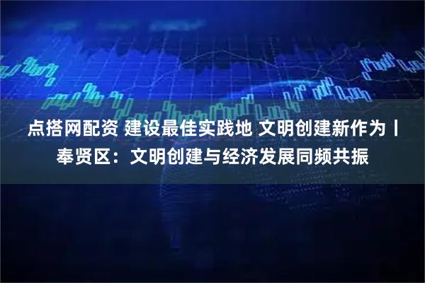 点搭网配资 建设最佳实践地 文明创建新作为丨奉贤区：文明创建与经济发展同频共振