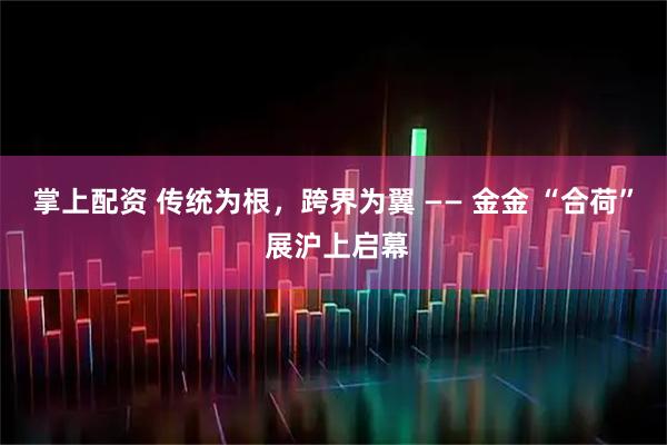 掌上配资 传统为根，跨界为翼 —— 金金 “合荷” 展沪上启幕