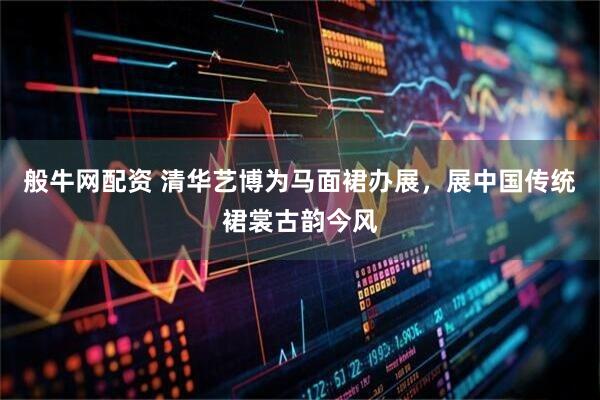 般牛网配资 清华艺博为马面裙办展，展中国传统裙裳古韵今风