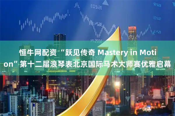 恒牛网配资 “跃见传奇 Mastery in Motion”第十二届浪琴表北京国际马术大师赛优雅启幕