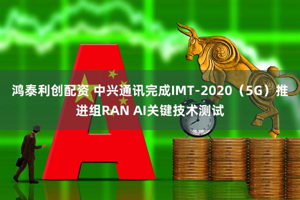 鸿泰利创配资 中兴通讯完成IMT-2020（5G）推进组RAN AI关键技术测试
