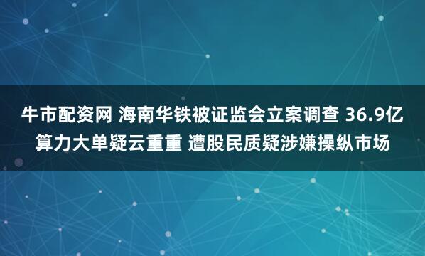 牛市配资网 海南华铁被证监会立案调查 36.9亿算力大单疑云重重 遭股民质疑涉嫌操纵市场