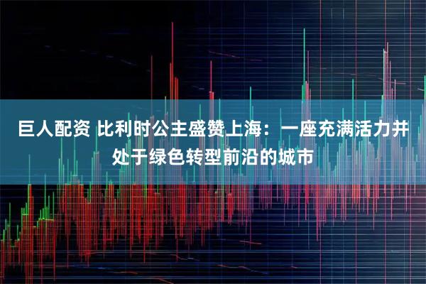 巨人配资 比利时公主盛赞上海：一座充满活力并处于绿色转型前沿的城市