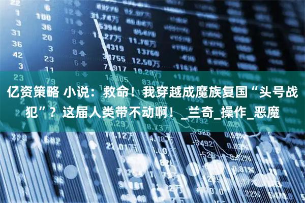 亿资策略 小说：救命！我穿越成魔族复国“头号战犯”？这届人类带不动啊！_兰奇_操作_恶魔