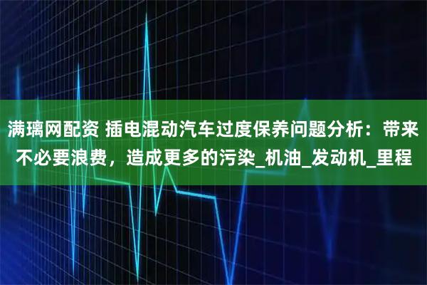 满璃网配资 插电混动汽车过度保养问题分析：带来不必要浪费，造成更多的污染_机油_发动机_里程