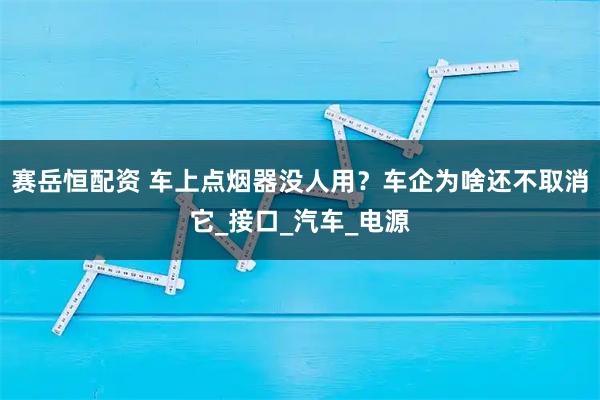 赛岳恒配资 车上点烟器没人用？车企为啥还不取消它_接口_汽车_电源