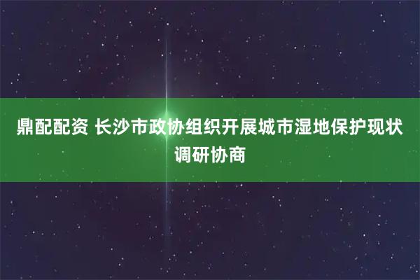 鼎配配资 长沙市政协组织开展城市湿地保护现状调研协商