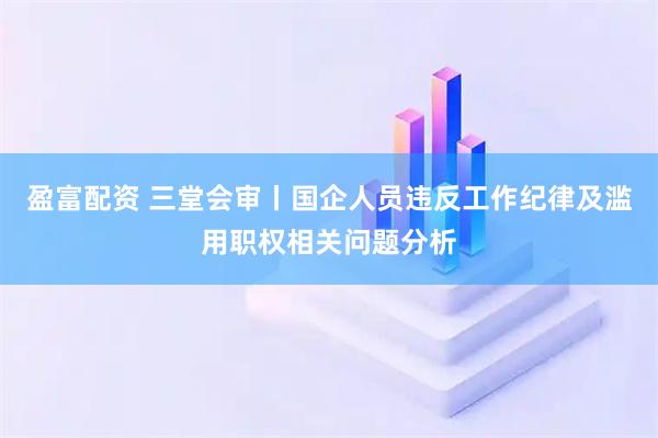 盈富配资 三堂会审丨国企人员违反工作纪律及滥用职权相关问题分析