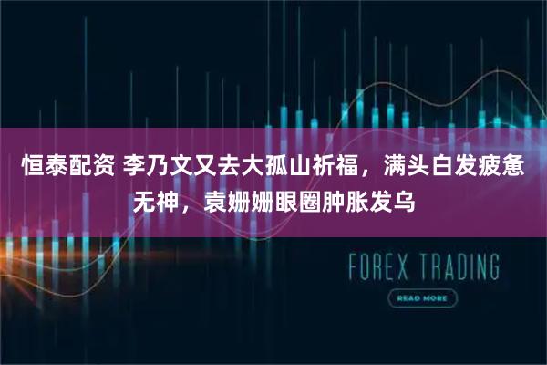 恒泰配资 李乃文又去大孤山祈福，满头白发疲惫无神，袁姗姗眼圈肿胀发乌
