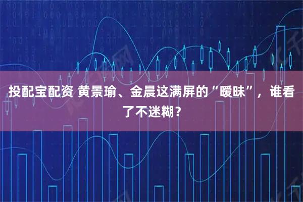 投配宝配资 黄景瑜、金晨这满屏的“暧昧”，谁看了不迷糊？