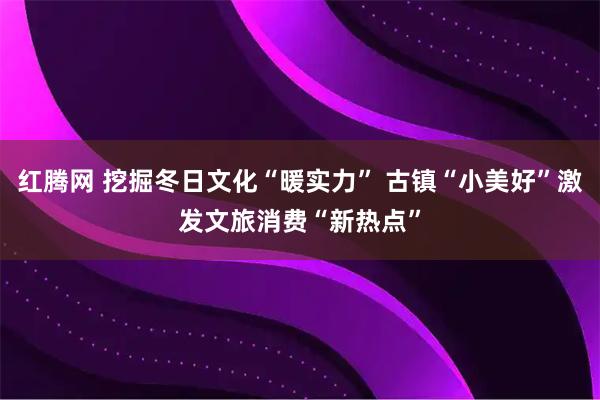 红腾网 挖掘冬日文化“暖实力” 古镇“小美好”激发文旅消费“新热点”