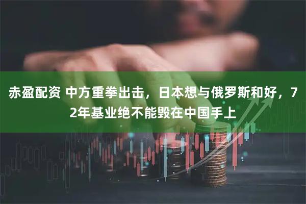 赤盈配资 中方重拳出击，日本想与俄罗斯和好，72年基业绝不能毁在中国手上