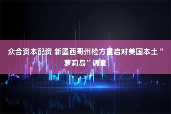 众合资本配资 新墨西哥州检方重启对美国本土“萝莉岛”调查