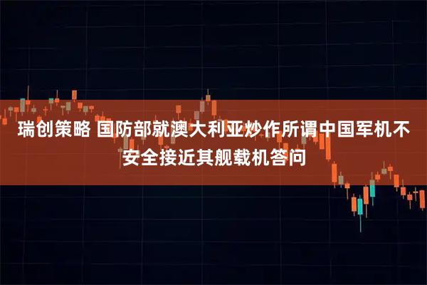 瑞创策略 国防部就澳大利亚炒作所谓中国军机不安全接近其舰载机答问