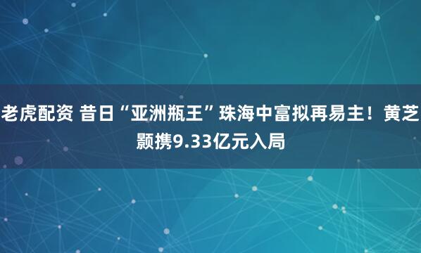 老虎配资 昔日“亚洲瓶王”珠海中富拟再易主！黄芝颢携9.33亿元入局