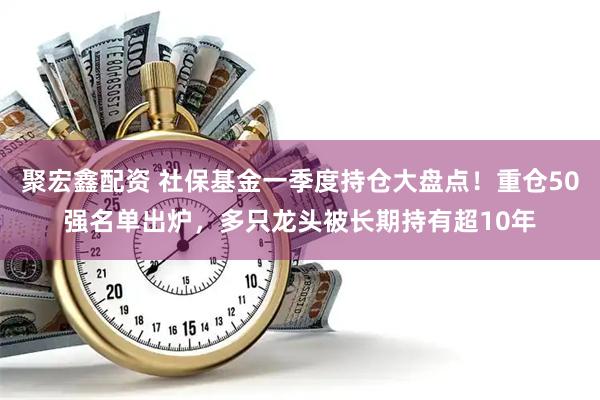 聚宏鑫配资 社保基金一季度持仓大盘点！重仓50强名单出炉，多只龙头被长期持有超10年